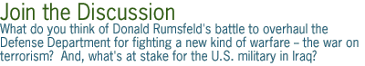 join the discussion - What  do you think of Donald Rumsfeld's battle to overhaul the Defense Department  for fighting a new kind of warfare -- the  war on terrorism?    And, what's at stake for the U.S. military in Iraq