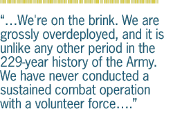 We're on the brink. We are grossly overdeployed, and it is unlike any other period in the 229-year history of the Army. We have never conducted a sustained combat operation with a volunteer force.