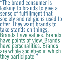 The brand consumer is looking to brands to give a sense of fulfillment that society and religions used to offer. They want brands to take stands on things. Brands have values. Brands have points of view. Brands have personalities. Brands are whole societies in which they participate