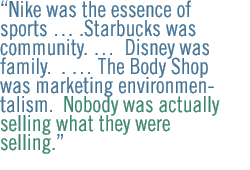 Nike was the essence of sports  .Starbucks was community.   Disney was family.  .  The Body Shop was marketing environmentalism.  Nobody was actually selling what they were selling.