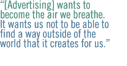  [Advertising] wants to become the air we breathe. It wants us not to be able to find a way outside of the world that it creates for us.