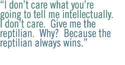 I dont care what youre going to tell me intellectually. I dont care.  Give me the reptilian.  Why?  Because the reptilian always wins. 