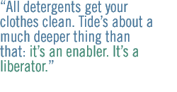 All detergents get your clothes clean.  Tides about a much deeper thing than that: its an enabler. Its a liberator.