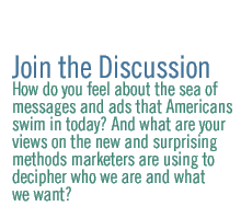 Join the Discussion: How do you feel about the sea of messages and ads  that Americans swim in today? And what are your views on the new and surprising methods marketers are using to decipher who we are and what we want?