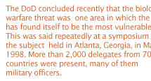 The DoD concluded recently that the biological warfare threat was  one area in which the US has found itself to be the most vulnerable. This was said repeatedly at a symposium on the subject  held in Atlanta, Georgia, in March 1998. More than 2,000 delegates from 70 countries were present, many of them military officers. 