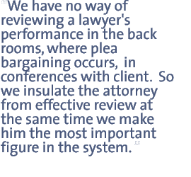 We have no way of reviewing a lawyer's performance in the back rooms, where plea bargaining occurs,  in conferences with client.  So we insulate the attorney from effective review at the same time we make him the most important figure in the system.