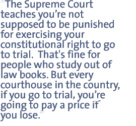 The Supreme Court teaches youre not supposed to be punished for exercising your constitutional right to go to trial.  That's fine for people who study out of law books. But every courthouse in the country, if you go to trial youre going to pay a price if you lose.  