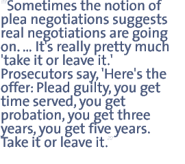 Sometimes the notion of plea negotiations suggests  real negotiations are going on .Its really pretty much take it or leave it.  Prosecutors say Heres the offer: plead guilty you get time served, you get probation, you get three years, you get five years. Take it or leave it.