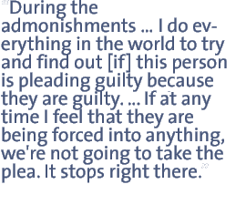 During the admonishmentsI do everything in the world to try and find out [if] this person is pleading guilty because they are guilty. If at any time I feel that they are being forced into anything, we're not going to take the plea. It stops right there.