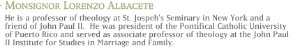 Monsignor Lorenzo Albacete: He is a professor of theology at St. Joseph's Seminary in New York and a friend of John Paul II.  He was president of the Pontifical Catholic University of Puerto Rico and served as associate professor of theology at the John Paul II Institute for Studies in Marriage and Family.