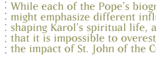 While each of the Pope's biographers might emphasize different influences shaping Karol's spiritual life, all agree that it is impossible to overestimate the impact of St. John of the Cross.