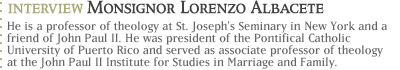 Interview with Monsignor Lorenzo Albacete...He is a professor of theology at St. Joseph's Seminary in New York and a friend of John Paul II.  He was president of the Pontifical Catholic University of Puerto Rico and served as associate professor of theology at the John Paul II Institute for Studies in Marriage and Family.