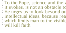 To the Pope, science and the wonder it evokes, is not an obstacle to belief...He urges us to look beyond our intellectual ideas, because reason, which limits man to the visible world, will kill faith.