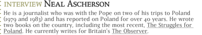 Interview with Neal Ascherson...He is a journalist who was with the Pope on two of his trips to Poland (1979 and 1983) and has reported on Poland for over 40 years.  He wrote two books on the country, including the most recent, The Struggles for Poland. He currently writes for Britain's The Observer.