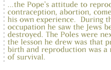 ...the Pope's attitude to reproduction, contraception, abortion, comes out of his own experience.  During the Nazi occupation he saw  the Jews being destroyed.The Poles were next...so the lesson he drew was that protecting birth and reproduction was a matter of survival.