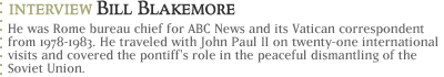 Bill Blakemore...He was Rome bureau chief for ABC News and its Vatican correspondent from 1978-1983. He traveled with John Paul II on twenty-one international visits and covered the pontiff's role in the peaceful dismantling of the Soviet Union.