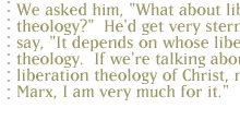 We asked him, 'What about liberation theology?'  He'd get very stern and say, 'It depends on whose liberation theology.  If we're talking about the liberation theology of Christ, not Marx, I am very much for it.'