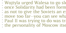 Wojtyla urged Walesa to go slowly, once Solidarity had been formed, so as not to give the Soviets an excuse to move too far--you can see what John Paul II was trying to do was transform the personality of Moscow itself.