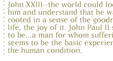 John XXIII--the world could look at him and understand that he was rooted in a sense of the goodness of life, the joy of it. John Paul II seems to be...a man for whom suffering seems to be the basic experience of the human condition.