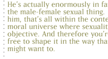 He's actually enormously in favor of the male-female sexual thing.  But for him, that's all within the context of a moral universe where sexuality has an objective. And therefore you're not free to shape it in the way that you might want to.