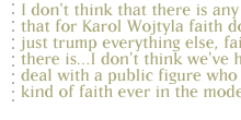 I don't think that there is any doubt that for Karol Wojtyla faith doesn't just trump everything else, faith is all there is...I don't think we've had to deal with a public figure who has that kind of faith ever in the modern era.