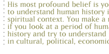 His most profound belief is you have to understand human history in a spiritual context. You make a mistake if you look at  a period of human history and try to understand it merely in cultural, political, economic terms...