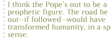 I think the Pope's out to be a prophetic figure. The road he laid out--if followed--would have transformed humanity, in a spiritual sense.