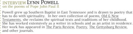 Interview with poet Lynn Powell on the poems of Pope John Paul II Powell grew up Southern Baptist in East Tennessee and is drawn to poetry that has to do with spirituality.  In her  own collection of poems, Old & New Testaments, she reclaims the spiritual texts and traditions of her childhood. She has worked extensively as a writer in schools and as an artist in residence, most recently, at Cornell University.   Her poems have appeared in The Paris Review, Poetry, The Gettysburg Review, and other journals.