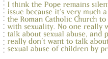 I think the Pope remains silent on this issue because it's very much a part of the Roman Catholic Church to not deal with sexuality. No one really wants to talk about sexual abuse, and people really dont want to talk about the sexual abuse of children by priests. 