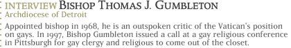 Interview with Bishop Thomas J. Gumbleton, Archdiocese of Detroit Appointed bishop in 1968, he is an outspoken critic of the Vatican's position on gays.  In 1997, Bishop Gumbleton issued a call at a gay religious conference in Pittsburgh for gay clergy and religious to come out of the closet.