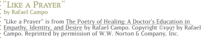 Like a Prayer by Rafael Campo...Like a Prayer is from The Poetry of Healing: A Doctor's Education in Empathy, Identity, and Desire</u> by Rafael Campo.  Copyright ©1997 by Rafael Campo.  Reprinted by permission of W.W. Norton & Company, Inc.