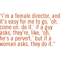 I'm a female director, and it's easy for me to go, 'Oh, come on. Do it.' If a guy asks, they're, like, 'Oh, he's a pervert.' But if a woman asks, they do it.