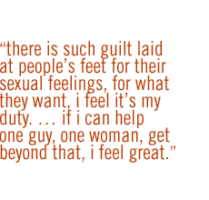 There is such guilt laid at people's feet for their sexual feelings, for what they want, I feel it's my duty.  If I can help one guy, one woman, get beyond that, I feel great.