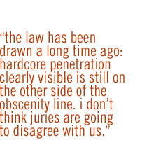 The law has been drawn a long time ago: hardcore penetration clearly visible is still on the other side of the obscenity line. I don't think juries are going to disagree with us.