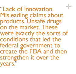 Lack of innovation. Misleading claims about products. Unsafe drugs on the market. These were exactly the sorts of conditions that led the federal government to create the FDA and then strengthen it over the years.