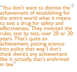 You dont want to dismiss the achievement of establishing for the entire world what it means to test a drug for safety and effectiveness. They invented the rules, test by test, over 20 or 30 years. Thats quite an achievement, putting science into policy that way. I dont think theres any achievement like it, actually, thats enshrined in law.