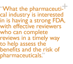 What the pharmaceutical industry is interested in is having a strong FDA, with effective reviewers who can complete reviews in a timely way to help assess the benefits and the risk of pharmaceuticals.