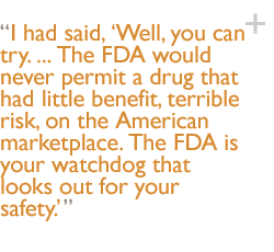 I had said, Well, you can try. ... The FDA would never permit a drug that had little benefit, terrible risk, on the American marketplace. The FDA is your watchdog that looks out for your safety.'