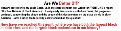 Harvard professor Henry Louis Gates, Jr. is the correspondent and writer for FRONTLINE's report, 'The Two Nations of Black America.'  During early discussions with June Cross, the program's producer, concerning the shape and the scope of this documentary on the class divide in black America,  Gates drafted the following  essay focused on the question--How have we reached this point, where we have both the largest black middle class and the largest black underclass in our history?