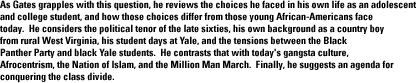 As Gates grapples with this question, he reviews the choices he faced in his own life as an adolescent and college student, and how those choices differ from those young African-Americans face today.  He considers the political tenor of the late sixties, his own background as a country boy from rural West Virginia, his student days at Yale, and the tensions between the Black Panther Party and black Yale students.  He contrasts that with today's gangsta culture, Afrocentrism, the Nation of Islam, and the Million Man March.  Finally, he suggests an agenda for conquering the class divide.