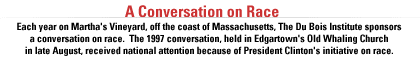 AUDIO EXCERPTS: A CONVERSATION ON RACE Each year on Martha's Vineyard, off the coast of Massachusetts, The Du Bois Institute sponsors a conversation on race.  The 1997 conversation, held in Edgartown's Old Whaling Church in late August, received national attention because of President Clinton's initiative on race.