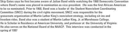 Skip Gates says he first became aware of Julian Bond while watching the 1968 Democratic Convention where Bond's name was placed in nomination as vice-president.  (He was the first African-American to be so nominated).	Prior to 1968, Bond was a leader of  the Student Nonviolent Coordinating Committee (SNCC) during  the civil rights movement; SNCC was responsible for the grassroots organization of Martin Luther King's nonviolent strategy, including sit-ins and  freedom rides. Bond also was a student of Martin Luther King, Jr. at Morehouse College.  He is Scholar in Residence at American University, and professor at  the University of Virginia.  He also serves on the National Board of the NAACP.  This interview was conducted in the spring of 1997 