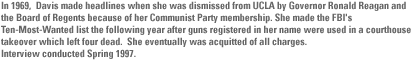 In 1969,  Davis made headlines when she was dismissed from UCLA by Governor Ronald Reagan and the Board of Regents because of her Communist Party membership. She made the FBI's Ten-Most-Wanted list the following year after guns registered in her name were used in a courthouse takeover which left four dead.  She eventually  was acquitted of all charges. Interview conducted Spring 1997.