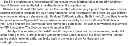 The FBI's exploitation of ideological differences between Eldridge Cleaver and BPP Chairman Huey P. Newton eventually led to the dissolution of the organization.  	Cleaver's  acclaimed 1968 book Soul on Ice  - written while serving a prison term for rape - was a searing statement about his life as a black American.  After his release from prison,  he was indicted on charges relating to a shoot-out with Oakland, California police.  He fled the U.S., and lived in exile  for seven years in Algeria and France, where he was joined by his wife Kathleen Neal Cleaver.   Prof. Gates first met the Cleavers in Paris during their exile there.  He was then working as a stringer for TIME magazine. The Cleavers were divorced in 1984.          Eldridge Cleaver also wrote Post-Prison Writings and Speeches. In this interview, conducted in the spring of 1997, Eldridge talked with Henry Louis Gates, Jr. about the shoot-out with Oakland police which led to his exile, and looks back at the legacy of the Panthers and the civil rights movement.  