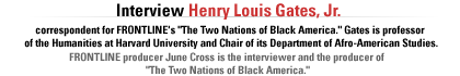 Interview with Henry Louis Gates, Jr. correspondent for FRONTLINE's The Two Nations of Black America.  Gates is  professor of the Humanities  at Harvard University and Chair of its  Department of Afro-American Studies.