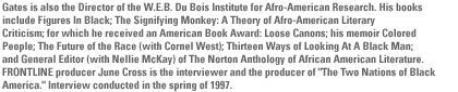 Gates is also the  Director of the  W.E.B. Du Bois Institute for Afro-American Research.   His books include Figures In Black; The Signifying Monkey: A Theory of Afro-American Literary Criticism; for which he received an American Book Award: Loose Canons;  his  memoir Colored People;  The Future of the Race (with Cornel West); Thirteen Ways of Looking At A Black Man; and General Editor (with Nellie McKay) of The Norton Anthology of African American Literature. FRONTLINE producer June Cross is the interviewer and the producer of 