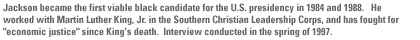 Jackson became the first viable black candidate for the U.S. presidency in 1984 and 1988.   He worked with Martin Luther King, Jr. in the Southern Christian Leadership Corps, and has fought for 