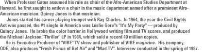     When Professor Gates assumed his role as chair of the Afro-American Studies Department at Harvard, he first sought to endow a chair   in the music department named after a prominent Afro-American musician.  Quincy Jones is that  musician.      Jones started his career playing  trumpet with Ray Charles.  In 1964, the year  the Civil Rights Act was  passed, the number 1 single in America was Leslie Gore's It's My Party ---   produced by Quincy Jones.  He broke the color barrier in Hollywood  writing film and TV scores,  and produced the Michael Jackson, Thriller  LP in 1984, which sold a record 40 million copies.      He is Executive  Producer of VIBE TV show and publisher of VIBE magazine.  His company,    QDE, also produces Fresh Prince of Bel Air and Mad TV. Interview conducted in the spring of 1997. 