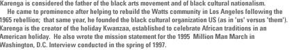     He is considered the father of the black arts movement and of black cultural nationalism.     He came to prominence after helping to rebuild the Watts community in Los Angeles following the 1965 rebellion;  that same year, he founded the black cultural  organization US (as in 'us' versus 'them').   Karenga is the creator of the holiday Kwanzaa, established to celebrate African traditions in an American holiday.  He also wrote the mission statement for the 1995  Million Man March in Washington, D.C. Interview conducted in the spring of 1997. 