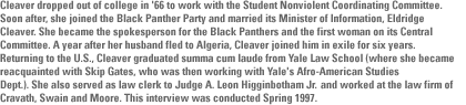 Cleaver dropped out of college in '66 to work with the Student Nonviolent Coordinating Committee.  Soon after, she joined the Black Panther Party and married its Minister of Information, Eldridge Cleaver. She became the spokesperson for the Black Panthers and the first woman on its Central Committee. A year after her husband fled to Algeria, Cleaver joined him in exile for six years. Returning to the U.S., Cleaver graduated summa cum laude from Yale Law School(where she became reacquainted with Skip Gates, who was then working with Yale's Afro-American Studies Dept.). She also served as law clerk to Judge A. Leon Higginbotham and worked at the law firm of Cravath, Swain and Moore. This interview was conducted Spring 1997